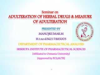 Seminar on
ADULTERATION OF HERBAL DRUGS & MEASURE
OF ADULTERATION
PRESENTED BY
MANOJKUMAR.M
H.t.no.636217885003
DEPARTMENT OF PHARMACEUTICAL ANALYSIS
SRIKRUPA INSTITUTE OF PHARMACEUTICAL SCIENCES
[Affiliated to Osmania University]
[Approved by PCI;AICTE]
1
 