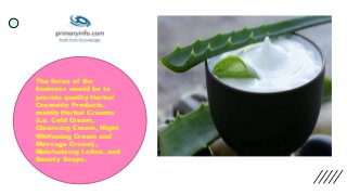 The focus of the
business would be to
provide quality Herbal
Cosmetic Products,
mainly Herbal Creams
(i.e. Cold Cream,
Cleansing Cream, Night
Whitening Cream and
Massage Cream),
Moisturizing Lotion, and
Beauty Soaps.
 