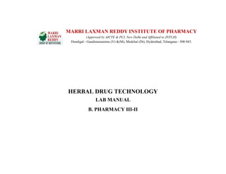HERBAL DRUG TECHNOLOGY
LAB MANUAL
B. PHARMACY III-II
MARRI LAXMAN REDDY INSTITUTE OF PHARMACY
(Approved by AICTE & PCI, New Delhi and Affiliated to JNTUH)
Dundigal - Gandimaisamma (V) &(M), Medchal (Dt), Hyderabad, Telangana - 500 043.
 