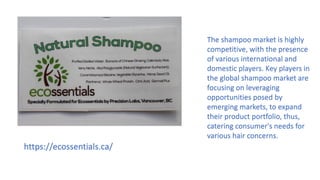 https://ecossentials.ca/
The shampoo market is highly
competitive, with the presence
of various international and
domestic players. Key players in
the global shampoo market are
focusing on leveraging
opportunities posed by
emerging markets, to expand
their product portfolio, thus,
catering consumer's needs for
various hair concerns.
 