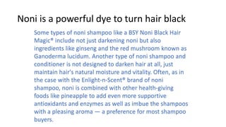 Noni is a powerful dye to turn hair black
Some types of noni shampoo like a BSY Noni Black Hair
Magic® include not just darkening noni but also
ingredients like ginseng and the red mushroom known as
Ganoderma lucidum. Another type of noni shampoo and
conditioner is not designed to darken hair at all, just
maintain hair's natural moisture and vitality. Often, as in
the case with the Enlight-n-Scent® brand of noni
shampoo, noni is combined with other health-giving
foods like pineapple to add even more supportive
antioxidants and enzymes as well as imbue the shampoos
with a pleasing aroma — a preference for most shampoo
buyers.
 