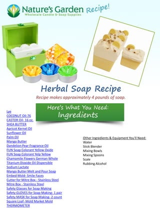 Herbal Soap Recipe
Recipe makes approximately 4 pounds of soap.
Lye
COCONUT Oil-76
CASTOR Oil- 16 oz.
SHEA BUTTER
Apricot Kernel Oil
Sunflower Oil
Palm Oil
Mango Butter
Dandelion Pear Fragrance Oil
FUN Soap Colorant Yellow Oxide
FUN Soap Colorant Yelp Yellow
Chamomile Flowers German Whole
Titanium Dioxide Oil Dispersible
Sodium Lactate
Mango Butter Melt and Pour Soap
Embed Mold- Smile Faces
Cutter for Mitre Box - Stainless Steel
Mitre Box - Stainless Steel
Safety Glasses for Soap Making
Safety GLOVES for Soap Making- 1 pair
Safety MASK for Soap Making- 2 count
Square Loaf- Mold Market Mold
THERMOMETER
Other Ingredients & Equipment You'll Need:
Water
Stick Blender
Mixing Bowls
Mixing Spoons
Scale
Rubbing Alcohol
 