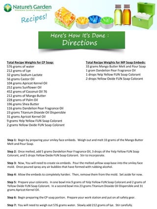 Total Recipe Weights for CP Soap:
576 grams of water
212 grams of Lye
32 grams Sodium Lactate
56 grams Castor Oil
104 grams Apricot Kernel Oil
252 grams Sunflower Oil
452 grams of Coconut Oil 76
212 grams of Mango Butter
228 grams of Palm Oil
196 grams Shea Butter
116 grams Dandelion Pear Fragrance Oil
23 grams Titanium Dioxide Oil Dispersible
31 grams Apricot Kernel Oil
9 grams Yelp Yellow FUN Soap Colorant
2 grams Yellow Oxide FUN Soap Colorant
Total Recipe Weights for MP Soap Embeds:
33 grams Mango Butter Melt and Pour Soap
1 gram Dandelion Pear Fragrance Oil
1 drops Yelp Yellow FUN Soap Colorant
2 drops Yellow Oxide FUN Soap Colorant
Step 1: Begin by preparing your smiley face embeds. Weigh out and melt 33 grams of the Mango Butter
Melt and Pour Soap.
Step 2: Once melted, add 5 grams Dandelion Pear Fragrance Oil, 3 drops of the Yelp Yellow FUN Soap
Colorant, and 5 drops Yellow Oxide FUN Soap Colorant. Stir to incorporate.
Step 3: Now, You will need to create six embeds. Pour the melted yellow soap base into the smiley face
mold. Once poured spray any air bubbles that have formed with rubbing alcohol.
Step 4: Allow the embeds to completely harden. Then, remove them from the mold. Set aside for now.
Step 5: Prepare your colorants. In one bowl mix 9 grams of Yelp Yellow FUN Soap Colorant and 2 grams of
Yellow Oxide FUN Soap Colorant. In a second bowl mix 23 grams Titanium Dioxide Oil Dispersible and 31
grams Apricot Kernel Oil.
Step 6: Begin preparing the CP soap portion. Prepare your work station and put on all safety gear.
Step 7: You will need to weigh out 576 grams water. Slowly add 212 grams of lye. Stir carefully.
 