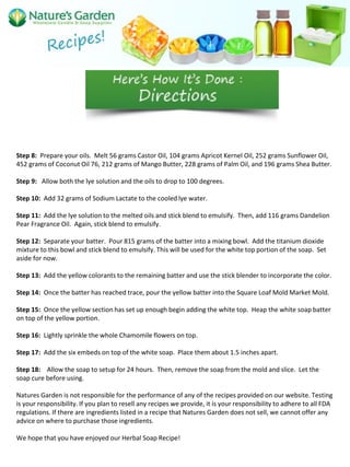 Step 8: Prepare your oils. Melt 56 grams Castor Oil, 104 grams Apricot Kernel Oil, 252 grams Sunflower Oil,
452 grams of Coconut Oil 76, 212 grams of Mango Butter, 228 grams of Palm Oil, and 196 grams Shea Butter.
Step 9: Allow both the lye solution and the oils to drop to 100 degrees.
Step 10: Add 32 grams of Sodium Lactate to the cooled lye water.
Step 11: Add the lye solution to the melted oils and stick blend to emulsify. Then, add 116 grams Dandelion
Pear Fragrance Oil. Again, stick blend to emulsify.
Step 12: Separate your batter. Pour 815 grams of the batter into a mixing bowl. Add the titanium dioxide
mixture to this bowl and stick blend to emulsify. This will be used for the white top portion of the soap. Set
aside for now.
Step 13: Add the yellow colorants to the remaining batter and use the stick blender to incorporate the color.
Step 14: Once the batter has reached trace, pour the yellow batter into the Square Loaf Mold Market Mold.
Step 15: Once the yellow section has set up enough begin adding the white top. Heap the white soap batter
on top of the yellow portion.
Step 16: Lightly sprinkle the whole Chamomile flowers on top.
Step 17: Add the six embeds on top of the white soap. Place them about 1.5 inches apart.
Step 18: Allow the soap to setup for 24 hours. Then, remove the soap from the mold and slice. Let the
soap cure before using.
Natures Garden is not responsible for the performance of any of the recipes provided on our website. Testing
is your responsibility. If you plan to resell any recipes we provide, it is your responsibility to adhere to all FDA
regulations. If there are ingredients listed in a recipe that Natures Garden does not sell, we cannot offer any
advice on where to purchase those ingredients.
We hope that you have enjoyed our Herbal Soap Recipe!
 