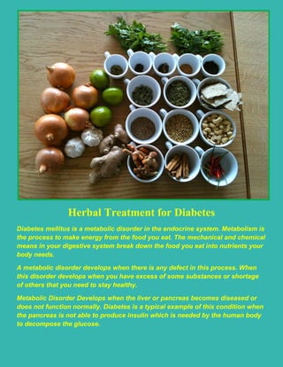 Herbal Treatment for Diabetes
Diabetes mellitus is a metabolic disorder in the endocrine system. Metabolism is
the process to make energy from the food you eat. The mechanical and chemical
means in your digestive system break down the food you eat into nutrients your
body needs.
A metabolic disorder develops when there is any defect in this process. When
this disorder develops when you have excess of some substances or shortage
of others that you need to stay healthy.
Metabolic Disorder Develops when the liver or pancreas becomes diseased or
does not function normally. Diabetes is a typical example of this condition when
the pancreas is not able to produce insulin which is needed by the human body
to decompose the glucose.
 