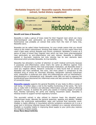 Herbalake Imports LLC - Boswellia capsule, Boswellia serrata
             extract, herbal dietary supplement




Benefit and Uses of Boswellia

Boswellia is really a genus of trees noted for their fragrant resin which can many
pharmacological uses particularly as anti-inflammatories. The Biblical incense
frankincense was probably an extract that come from the resin of many tree,
Boswellia sacra.

Boswellia can be called Indian frankincense, for your simple reason that you should
native to the Indian subcontinent, thinking that healers out of your region have long
used it take away various illnesses and chronic conditions. Boswellia is known as a
genus of trees is known their fragrant resin which can have many pharmacological
uses particularly as anti-inflammatory and pain reliever. Boswellia is definitely
applied in Ayurvedic medicine but only recently has its own elements been
discovered which provides Boswellia, its true benefits.

Boswellia has attracted a number of attention on earth medical community because
it possesses anti-inflammatory action that's the same as effective against most
varieties of induced arthritis like most prescription medication, yet Boswellia doesn t
need any negative effects. Research conducted in India found that an extract of
Boswellia was more beneficial, less toxic, and more potent in comparison to the
standard drug of choice for rheumatic disorders, Ketoprofen (benzoyl hydrotropic
acid). Ketoprofen is preferred over other anti-inflammatories such as indomethacin,
phenylbutazone or acetylsalicylic acid. Boswellic acids (BA) are said to suppress the
proliferatingTissue discovered the inflammed areas and also prevents the breakdown
of connective tissue.

Boswellia capsule supports the general flexibility of your body & offers a sense of
well being. It further plays a role to the healthy functioning of the joints. The herb
also is really COX-2 inhibitors and alleviates inflammation and pain without affecting
the gastric mucosa. It soothes the joints plus assists in treating stages of synovial
fluid, thereby lubricating the joints and making movement easier. Boswellia is
likewise known to support normal respiratory function.

This ayurvedic extract is also utilized to improve lower the elevated serum
transaminase levels, alleviate the general weakness, appetite and debility. Shallaki
reduces the erythrocyte sedimentation rates and synovial fluid leucocyte count.
Shallaki is highly effective in rheumatoid arthritis symptoms symptoms as it is as a
great tool in shrinking inflamed tissues that's mediated via a vascular phenomenon.
Shallalki is incredibly helpful in improving blood supply to your joints plus restores
the integrity of blood vessels.
Know More About Arthritis
 