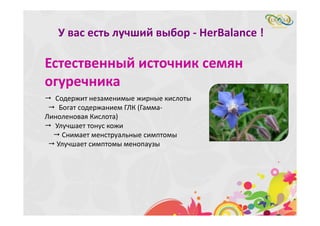 У вас есть лучший выбор ‐ HerBalance ! 
Естественный источник семян 
огуречника
 Содержит незаменимые жирные кислоты
 Богат содержанием ГЛК (Гамма‐
Линоленовая Кислота)
 Улучшает тонус кожи
 Снимает менструальные симптомы
 Улучшает симптомы менопаузы
 