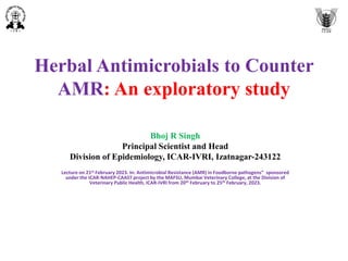 Herbal Antimicrobials to Counter
AMR: An exploratory study
Bhoj R Singh
Principal Scientist and Head
Division of Epidemiology, ICAR-IVRI, Izatnagar-243122
Lecture on 21st February 2023. In: Antimicrobial Resistance (AMR) in Foodborne pathogens” sponsored
under the ICAR-NAHEP-CAAST project by the MAFSU, Mumbai Veterinary College, at the Division of
Veterinary Public Health, ICAR-IVRI from 20th February to 25th February, 2023.
 