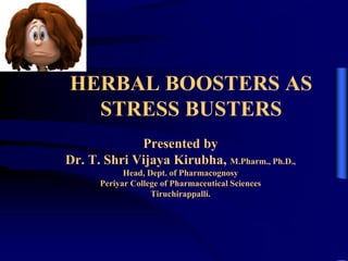 Presented by
Dr. T. Shri Vijaya Kirubha, M.Pharm., Ph.D.,
Head, Dept. of Pharmacognosy
Periyar College of Pharmaceutical Sciences
Tiruchirappalli.
HERBAL BOOSTERS AS
STRESS BUSTERS
 