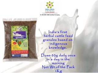 India’s first
herbal cattle feed
granules based on
indigenous
knowledge.
Dose-33g daily once
in a day in the
morning
Net Wt of the Pack
1Kg
 
