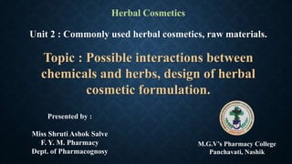 Herbal Cosmetics
Unit 2 : Commonly used herbal cosmetics, raw materials.
Topic : Possible interactions between
chemicals and herbs, design of herbal
cosmetic formulation.
Presented by :
Miss Shruti Ashok Salve
F. Y. M. Pharmacy
Dept. of Pharmacognosy
M.G.V’s Pharmacy College
Panchavati, Nashik
 