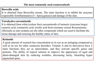 The most commonly used cosmeceuticals
Boswellic acids
It is obtained from Boswellia serrata. The main function is to inhibit the enzymes
responsible forinflammation (5 - lipoxygenase) and damage of the skin.
Tetrahydro curcuminoids
It is obtained form white (colour free) curcuminoids of turmeric (curcuma longa)
carnosic acid, cosmarinic acid, ursolic acid from rosemary extract Rosemarimus
officinalis as anti oxidants are the other compounds which are used to facilitate the
tissue damage and restoring the healthy status of skin.
Retinoids
A great amount of research has concentrated on its use as an antiaging compound as
well as its use for other cutaneous disorders. Vitamin A and its derivatives have 2
main functions they act as antioxidants, and they activate specific genes and
proteins. The ability of topical retinoin to improve the appearance of aged and
photo-damaged skin by reducing wrinkles, decreasing laxity, bleaching hyper
pigmented spots,
 