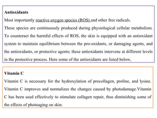 Antioxidants
Most importantly reactive oxygen species (ROS) and other free radicals.
These species are continuously produced during physiological cellular metabolism.
To counteract the harmful effects of ROS, the skin is equipped with an antioxidant
system to maintain equilibrium between the pro-oxidants, or damaging agents, and
the antioxidants, or protective agents; these antioxidants intervene at different levels
in the protective process. Here some of the antioxidants are listed below,
Vitamin C
Vitamin C is necessary for the hydroxylation of procollagen, proline, and lysine.
Vitamin C improves and normalizes the changes caused by photodamage.Vitamin
C has been used effectively to stimulate collagen repair, thus diminishing some of
the effects of photoaging on skin.
 