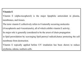 Vitamin E
Vitamin E (alpha-tocopherol) is the major lipophilic antioxidant in plasma,
membranes, and tissues.
The term vitamin E collectively refers to 8 naturally occurring molecules
(4 tocopherols and 4 tocotrienols), all of which exhibit vitamin E activity.
Its major role is generally considered to be the arrest of chain propagation
in lipid peroxidation by scavenging lipid peroxyl radicals,hence protecting the cell
membrane from destruction.
Vitamin E topically applied before UV irradiation has been shown to reduce
erythema, edema, sunburn cells.
 