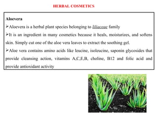 Aloevera
Aloevera is a herbal plant species belonging to liliaceae family
It is an ingredient in many cosmetics because it heals, moisturizes, and softens
skin. Simply cut one of the aloe vera leaves to extract the soothing gel.
Aloe vera contains amino acids like leucine, isoleucine, saponin glycosides that
provide cleansing action, vitamins A,C,E,B, choline, B12 and folic acid and
provide antioxidant activity
HERBAL COSMETICS
 