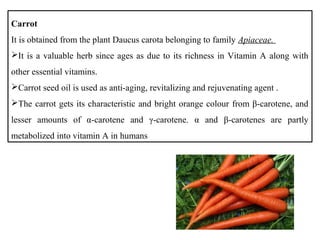 Carrot
It is obtained from the plant Daucus carota belonging to family Apiaceae.
It is a valuable herb since ages as due to its richness in Vitamin A along with
other essential vitamins.
Carrot seed oil is used as anti-aging, revitalizing and rejuvenating agent .
The carrot gets its characteristic and bright orange colour from β-carotene, and
lesser amounts of α-carotene and γ-carotene. α and β-carotenes are partly
metabolized into vitamin A in humans
 