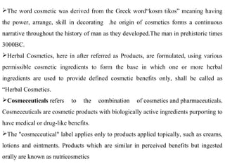 The word cosmetic was derived from the Greek word“kosm tikos” meaning having
the power, arrange, skill in decorating .he origin of cosmetics forms a continuous
narrative throughout the history of man as they developed.The man in prehistoric times
3000BC.
Herbal Cosmetics, here in after referred as Products, are formulated, using various
permissible cosmetic ingredients to form the base in which one or more herbal
ingredients are used to provide defined cosmetic benefits only, shall be called as
“Herbal Cosmetics.
Cosmeceuticals refers to the combination of cosmetics and pharmaceuticals.
Cosmeceuticals are cosmetic products with biologically active ingredients purporting to
have medical or drug-like benefits.
The "cosmeceutical" label applies only to products applied topically, such as creams,
lotions and ointments. Products which are similar in perceived benefits but ingested
orally are known as nutricosmetics
 