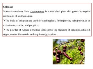 Shikakai
Acacia concinna Linn. Leguminosae is a medicinal plant that grows in tropical
rainforests of southern Asia.
The fruits of this plant are used for washing hair, for improving hair growth, as an
expectorant, emetic, and purgative.
The powder of Acacia Concinna Linn shows the presence of saponins, alkaloid,
sugar, tannin, flavanoids, anthraquinone glycosides
 