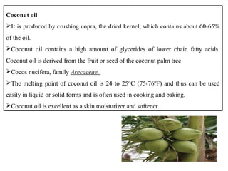 Coconut oil
It is produced by crushing copra, the dried kernel, which contains about 60-65%
of the oil.
Coconut oil contains a high amount of glycerides of lower chain fatty acids.
Coconut oil is derived from the fruit or seed of the coconut palm tree
Cocos nucifera, family Arecaceae.
The melting point of coconut oil is 24 to 25°C (75-76ºF) and thus can be used
easily in liquid or solid forms and is often used in cooking and baking.
Coconut oil is excellent as a skin moisturizer and softener .
 