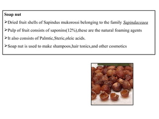 Soap nut
Dried fruit shells of Sapindus mukorossi belonging to the family Sapindaceaea
Pulp of fruit consists of saponins(12%),these are the natural foaming agents
It also consists of Palmtic,Steric,oleic acids.
Soap nut is used to make shampoos,hair tonics,and other cosmotics
 