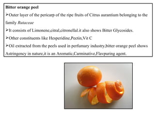 Bitter orange peel
Outer layer of the pericarp of the ripe fruits of Citrus aurantium belonging to the
family Rutaceae
It consists of Limonene,citral,citronellal.it also shows Bitter Glycosides.
Other constituents like Hesperidine,Pectin,Vit C
Oil extracted from the peels used in perfumary industry,bitter orange peel shows
Astringency in nature,it is an Aromatic,Carminative,Flavpuring agent.
 