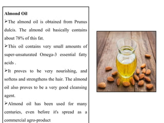 Almond Oil
The almond oil is obtained from Prunus
dulcis. The almond oil basically contains
about 78% of this fat.
This oil contains very small amounts of
super-unsaturated Omega-3 essential fatty
acids .
It proves to be very nourishing, and
softens and strengthens the hair. The almond
oil also proves to be a very good cleansing
agent.
Almond oil has been used for many
centuries, even before it's spread as a
commercial agro-product
 