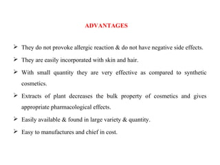 ADVANTAGES
 They do not provoke allergic reaction & do not have negative side effects.
 They are easily incorporated with skin and hair.
 With small quantity they are very effective as compared to synthetic
cosmetics.
 Extracts of plant decreases the bulk property of cosmetics and gives
appropriate pharmacological effects.
 Easily available & found in large variety & quantity.
 Easy to manufactures and chief in cost.
 