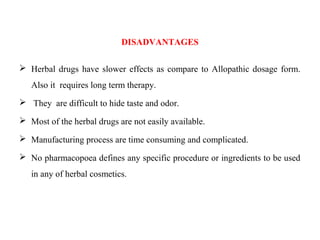 DISADVANTAGES
 Herbal drugs have slower effects as compare to Allopathic dosage form.
Also it requires long term therapy.
 They are difficult to hide taste and odor.
 Most of the herbal drugs are not easily available.
 Manufacturing process are time consuming and complicated.
 No pharmacopoea defines any specific procedure or ingredients to be used
in any of herbal cosmetics.
 