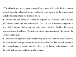 The skin diseases are common among all age groups and can be due to exposure
towards microbes, chemical agents, biological toxin present in the environment,
and also to some extend due to malnutrition.
The skin and hair beauty of individuals depends on the health, habits, routine
job, climatic conditions and maintenance. The skin due to excessive exposure to
heat will dehydrate during summer and causes wrinkle, freckles, blemishes,
pigmentation and sunburns. The extreme winter cause damages to the skin in the
form of cracks, cuts.
The science of Ayurveda had utilized many herbs and floras to make cosmetics
for beautification and protection from external affects 10. The natural content in
the botanicals does not cause any side effects on the human body; instead enrich
the body with nutrients and other useful minerals
 