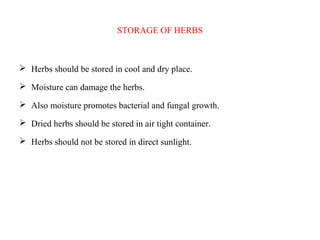 STORAGE OF HERBS
 Herbs should be stored in cool and dry place.
 Moisture can damage the herbs.
 Also moisture promotes bacterial and fungal growth.
 Dried herbs should be stored in air tight container.
 Herbs should not be stored in direct sunlight.
 