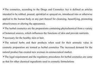 The cosmetics, according to the Drugs and Cosmetics Act is defined as articles
intended to be rubbed, poured, sprinkled or sprayed on, introduced into or otherwise
applied to the human body or any part thereof for cleansing, beautifying, promoting
attractiveness or altering the appearance.
The herbal cosmetics are the preparations containing phytochemical from a variety
of botanical sources, which influences the functions of skin and provide nutrients
necessary for the healthy skin or hair.
The natural herbs and their products when used for their aromatic value in
cosmetic preparation are termed as herbal cosmetics The increased demand for the
natural product has created new avenues in cosmeceutical market.
The legal requirement and the regulatory procedures for herbal cosmetics are same
as that for other chemical ingredients used in cosmetic formulations
 