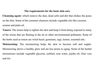 The requirements for the basic skin care
Cleansing agent: which remove the dust, dead cells and dirt that chokes the pores
on the skin. Some of the common cleansers include vegetable oils like coconut,
sesame and palm oil.
Toners: The toners help to tighten the skin and keep it from being exposed to many
of the toxins that are floating in the air or other environmental pollutants. Some of
the herbs used as toners are witch hazel, geranium, sage, lemon, essential oils.
Moisturizing: The moisturizing helps the skin to become soft and supple.
Moisturizing shows a healthy glow and are less prone to aging. Some of the herbal
moisturizers include vegetable glycerin, sorbitol, rose water, jojoba oil, Aloe vera
and iris
 