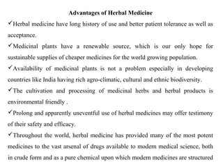 Advantages of Herbal Medicine
Herbal medicine have long history of use and better patient tolerance as well as
acceptance.
Medicinal plants have a renewable source, which is our only hope for
sustainable supplies of cheaper medicines for the world growing population.
Availability of medicinal plants is not a problem especially in developing
countries like India having rich agro-climatic, cultural and ethnic biodiversity.
The cultivation and processing of medicinal herbs and herbal products is
environmental friendly .
Prolong and apparently uneventful use of herbal medicines may offer testimony
of their safety and efficacy.
Throughout the world, herbal medicine has provided many of the most potent
medicines to the vast arsenal of drugs available to modern medical science, both
in crude form and as a pure chemical upon which modern medicines are structured
 