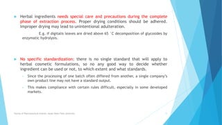  Herbal ingredients needs special care and precautions during the complete
phase of extraction process. Proper drying conditions should be adhered.
Improper drying may lead to unintentional adulteration.
E.g. if digitalis leaves are dried above 65 °C decomposition of glycosides by
enzymatic hydrolysis.
 No specific standardization: there is no single standard that will apply to
herbal cosmetic formulations, so no any good way to decide whether
ingredient can be used or not, to which extent and what standards.
• Since the processing of one batch often differed from another, a single company’s
own product line may not have a standard output.
• This makes compliance with certain rules difficult, especially in some developed
markets.
Faculty of Pharmaceutical Science, Assam Down Town University 11
 