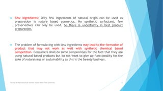  Few ingredients: Only few ingredients of natural origin can be used as
preparation is nature based cosmetics. No synthetic surfactant, few
preservatives can only be used. So there is uncertainty in best product
preparation.
 The problem of formulating with less ingredients may lead to the formation of
product that may not work as well with synthetic chemical based
competition. Consumers shall do some compromises for the fact that they are
using natural based products but do not want to give up functionality for the
sake of naturalness or sustainability as this is the beauty business.
Faculty of Pharmaceutical Science, Assam Down Town University 12
 