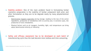  Stability problem: One of the main problem faced in formulating herbal
cosmetics preparation is the stability of herbal component both prior and
after formulation as they are to be degrade easily by many physiochemical
process.
• Deterioration happens especially during storage, leading to the loss of the active
ingredients, production of metabolites with no activity and, in extreme cases, the
production of toxic metabolites.
• Physical factors such as air (oxygen), humidity, light, and temperature can bring
about deterioration directly or indirectly.
 Safety and efficacy assessment has to be developed on each batch of
manufacturing cycle thus the task become more tedious and time consuming.
Faculty of Pharmaceutical Science, Assam Down Town University 13
 