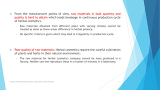  From the manufacturer points of view, raw materials in bulk quantity and
quality is hard to obtain which leads breakage in continuous production cycle
of herbal cosmetics.
• Raw materials obtained from different place with varying climate cannot be
treated as same as there arises difference in herbal potency.
• No specific criteria is given which may lead to irregularity in production cycle.
 Poor quality of raw materials: Herbal cosmetics require the careful cultivation
of plants and herbs in their natural environment.
• The raw material for herbal cosmetics company cannot be mass produced in a
factory. Neither can one reproduce these in a matter of minutes in a laboratory.
Faculty of Pharmaceutical Science, Assam Down Town University 14
 