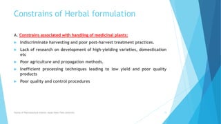 Constrains of Herbal formulation
A. Constrains associated with handling of medicinal plants:
 Indiscriminate harvesting and poor post-harvest treatment practices.
 Lack of research on development of high-yielding varieties, domestication
etc
 Poor agriculture and propagation methods.
 Inefficient processing techniques leading to low yield and poor quality
products
 Poor quality and control procedures
Faculty of Pharmaceutical Science, Assam Down Town University 15
 