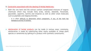 B. Constraints associated with the dealing of Herbal Medicines:
 Both the raw herb and the extract contain complicated mixtures of organic
chemicals which may include fatty acids, sterols, alkaloids, flavonoids,
glycosides, saponins, tannins and terpenes as well as other small molecules
such as peptides and oligosaccharides.
• It is often difficult to determine which component, if any, of the herb has
biological activity in humans.
 Adulteration of herbal products can be made in various ways; commonly,
adulteration is made by substituting other easily available or cheap plant
species or sometimes by spiking of a product with synthetic constituents.
Faculty of Pharmaceutical Science, Assam Down Town University 17
 