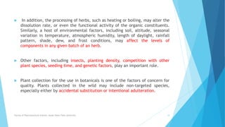  In addition, the processing of herbs, such as heating or boiling, may alter the
dissolution rate, or even the functional activity of the organic constituents.
Similarly, a host of environmental factors, including soil, altitude, seasonal
variation in temperature, atmospheric humidity, length of daylight, rainfall
pattern, shade, dew, and frost conditions, may affect the levels of
components in any given batch of an herb.
 Other factors, including insects, planting density, competition with other
plant species, seeding time, and genetic factors, play an important role.
 Plant collection for the use in botanicals is one of the factors of concern for
quality. Plants collected in the wild may include non-targeted species,
especially either by accidental substitution or intentional adulteration.
Faculty of Pharmaceutical Science, Assam Down Town University 18
 