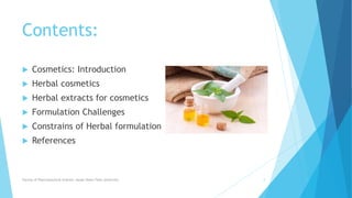 Contents:
 Cosmetics: Introduction
 Herbal cosmetics
 Herbal extracts for cosmetics
 Formulation Challenges
 Constrains of Herbal formulation
 References
Faculty of Pharmaceutical Science, Assam Down Town University 2
 