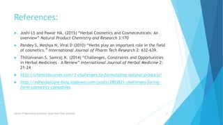 References:
 Joshi LS and Pawar HA, (2015) “Herbal Cosmetics and Cosmeceuticals: An
overview” Natural Product Chemistry and Research 3:170
 Pandey S, Meshya N, Viral D (2010) “Herbs play an important role in the field
of cosmetics.” International Journal of Pharm Tech Research 2: 632-639.
 Thillaivanan.S, Samraj.K. (2014) “Challenges, Constraints and Opportunities
in Herbal Medicines – A Review” International Journal of Herbal Medicine 2:
21-24
 http://chemistscorner.com/3-challenges-to-formulating-natural-products/
 http://edherbalcare-blog.logdown.com/posts/3903821-challenges-facing-
form-cosmetics-companies
Faculty of Pharmaceutical Science, Assam Down Town University 22
 