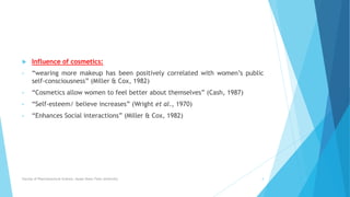  Influence of cosmetics:
• “wearing more makeup has been positively correlated with women’s public
self-consciousness” (Miller & Cox, 1982)
• “Cosmetics allow women to feel better about themselves” (Cash, 1987)
• “Self-esteem/ believe increases” (Wright et al., 1970)
• “Enhances Social interactions” (Miller & Cox, 1982)
Faculty of Pharmaceutical Science, Assam Down Town University 4
 
