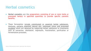 Herbal cosmetics
 Herbal cosmetics are the preparations consisting of one or more herbs or
processed herb(s) in specified quantities to provide specific cosmetic
benefits.
 These formulation include comminuted or powered herbal substances,
tinctures, extracts essential natural oils, expressed juices and processed
exudates which are obtained by subjecting herbal substances to treatments
such as extraction, distillation, expression, fractionation, purification or
fermentation processes.
Faculty of Pharmaceutical Science, Assam Down Town University 5
 