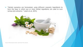  “Herbal cosmetics are formulated, using different cosmetic ingredients to
form the base in which one or more herbal ingredients are used to cure
various skin ailments.” (Joshi et.al, 2015)
Faculty of Pharmaceutical Science, Assam Down Town University 6
 