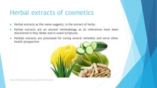 Herbal extracts of cosmetics
 Herbal extracts as the name suggests, is the extract of herbs.
 Herbal extracts are an ancient methodology as its references have been
discovered in holy Vedas and in unani scriptures.
 Herbals extracts are processed for curing several remedies and serve other
health prospective.
Faculty of Pharmaceutical Science, Assam Down Town University 7
 