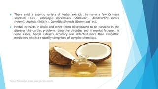  There exist a gigantic variety of herbal extracts, to name a few Ocimum
sanctum (Tulsi), Asparagus Racemosus (Shatawari), Azadirachta Indica
(Neem), Asphalt (Shilajit), Camellia Sinensis (Green tea) etc.
 Herbal extracts in liquid and other forms have proved to be panacea in the
diseases like cardiac problems, digestive disorders and in mental fatigues. In
some cases, herbal extracts accuracy was detected more than allopathic
medicines which are usually comprised of complex chemicals.
Faculty of Pharmaceutical Science, Assam Down Town University 8
 