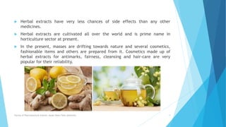  Herbal extracts have very less chances of side effects than any other
medicines.
 Herbal extracts are cultivated all over the world and is prime name in
horticulture sector at present.
 In the present, masses are drifting towards nature and several cosmetics,
fashionable items and others are prepared from it. Cosmetics made up of
herbal extracts for antimarks, fairness, cleansing and hair-care are very
popular for their reliability.
Faculty of Pharmaceutical Science, Assam Down Town University 9
 