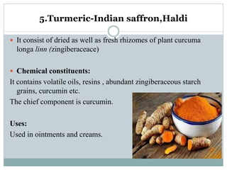 5.Turmeric-Indian saffron,Haldi
 It consist of dried as well as fresh rhizomes of plant curcuma
longa linn (zingiberaceace)
 Chemical constituents:
It contains volatile oils, resins , abundant zingiberaceous starch
grains, curcumin etc.
The chief component is curcumin.
Uses:
Used in ointments and creams.
 