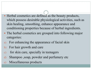  Herbal cosmetics are defined as the beauty products,
which possess desirable physiological activities, such as
skin healing, smoothing, enhance appearance and
conditioning properties because of herbal ingredients.
 The herbal cosmetics are grouped into following major
categories:
a) For enhancing the appearance of facial skin
b) For hair growth and care
c) for skin care, specially in teenagers
d) Shampoo ,soap, powder and perfumery etc
e) Miscellaneous products
 